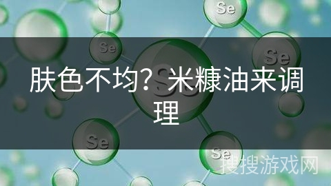 肤色不均？米糠油来调理