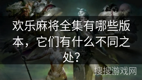 欢乐麻将全集有哪些版本，它们有什么不同之处？