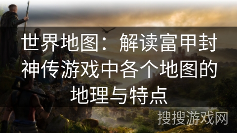 世界地图：解读富甲封神传游戏中各个地图的地理与特点