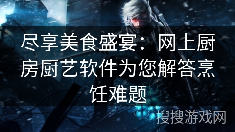 尽享美食盛宴：网上厨房厨艺软件为您解答烹饪难题