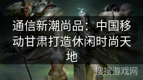 通信新潮尚品：中国移动甘肃打造休闲时尚天地