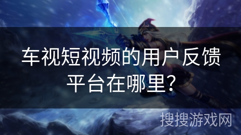 车视短视频的用户反馈平台在哪里？