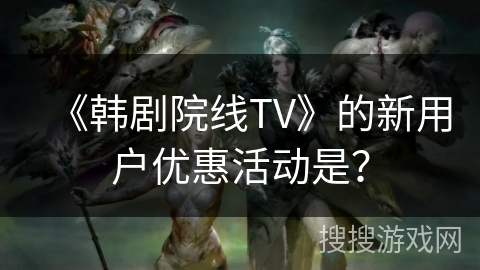 《韩剧院线TV》的新用户优惠活动是？