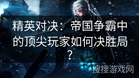 精英对决：帝国争霸中的顶尖玩家如何决胜局？