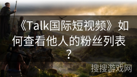 《Talk国际短视频》如何查看他人的粉丝列表? 《Talk国际短视频》如何查看他人的粉丝列表?