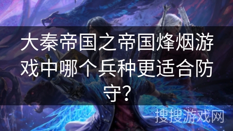 大秦帝国之帝国烽烟游戏中哪个兵种更适合防守？