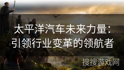 太平洋汽车未来力量：引领行业变革的领航者