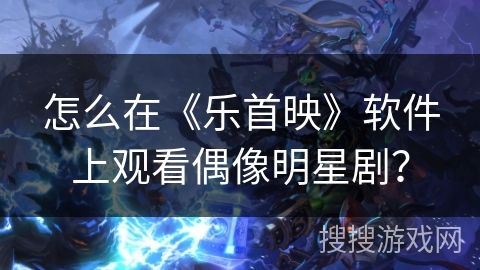 怎么在《乐首映》软件上观看偶像明星剧？