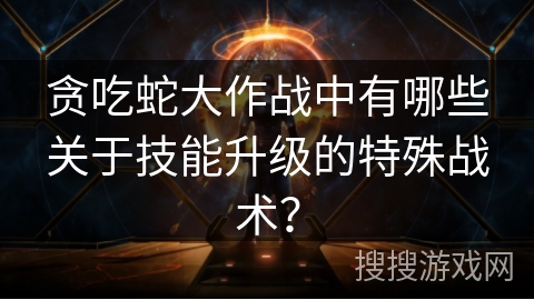 贪吃蛇大作战中有哪些关于技能升级的特殊战术？