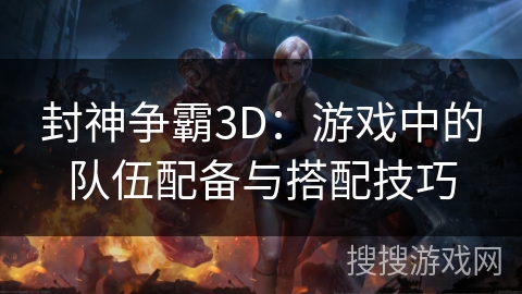 封神争霸3D：游戏中的队伍配备与搭配技巧