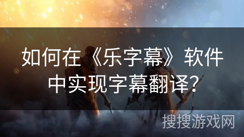 如何在《乐字幕》软件中实现字幕翻译？