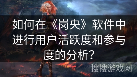 如何在《岗央》软件中进行用户活跃度和参与度的分析? 如何在《岗央》软件中进行用户活跃度和参与度的分析?