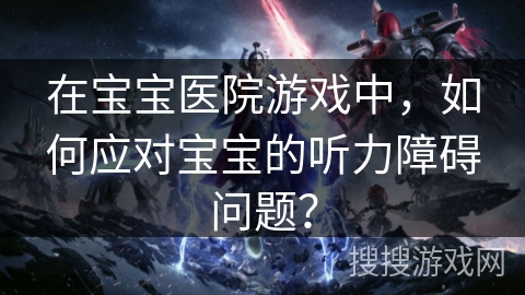 在宝宝医院游戏中，如何应对宝宝的听力障碍问题？