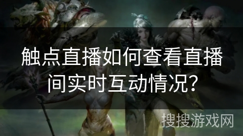 触点直播如何查看直播间实时互动情况？
