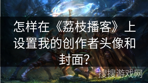 怎样在《荔枝播客》上设置我的创作者头像和封面？