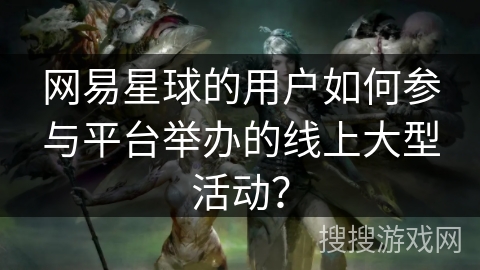 网易星球的用户如何参与平台举办的线上大型活动？