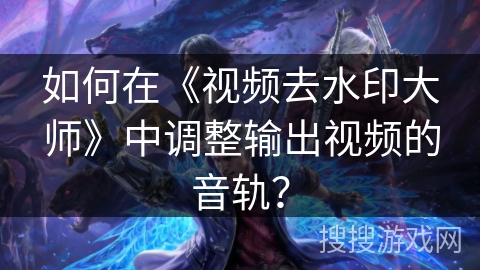 如何在《视频去水印大师》中调整输出视频的音轨？