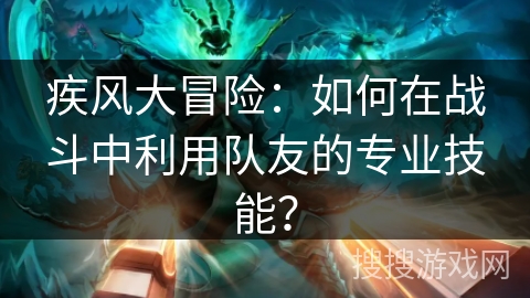 疾风大冒险：如何在战斗中利用队友的专业技能？