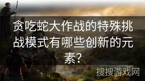 贪吃蛇大作战的特殊挑战模式有哪些创新的元素？