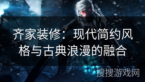 齐家装修：现代简约风格与古典浪漫的融合