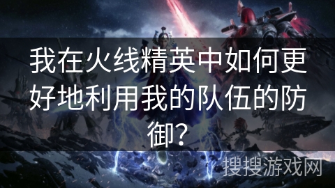 我在火线精英中如何更好地利用我的队伍的防御？