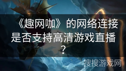 《趣网咖》的网络连接是否支持高清游戏直播？