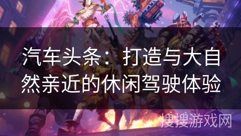 汽车头条：打造与大自然亲近的休闲驾驶体验