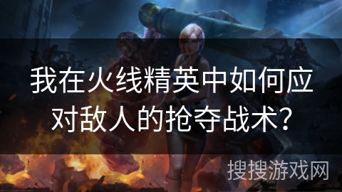 我在火线精英中如何应对敌人的抢夺战术？