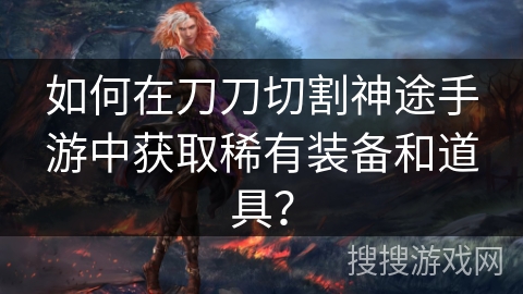 如何在刀刀切割神途手游中获取稀有装备和道具？