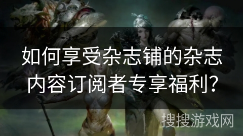 如何享受杂志铺的杂志内容订阅者专享福利？