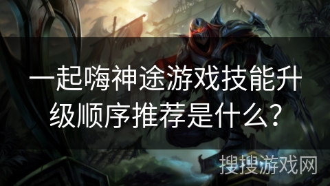 一起嗨神途游戏技能升级顺序推荐是什么？