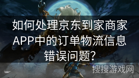 如何处理京东到家商家APP中的订单物流信息错误问题？