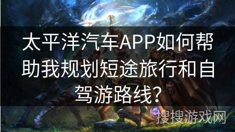 太平洋汽车APP如何帮助我规划短途旅行和自驾游路线？