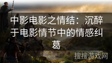 中影电影之情结：沉醉于电影情节中的情感纠葛
