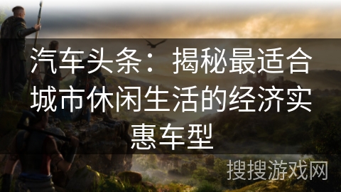 汽车头条:揭秘最适合城市休闲生活的经济实惠车型 汽车头条:揭秘最适合城市休闲生活的经济实惠车型