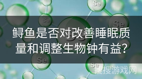 鲟鱼是否对改善睡眠质量和调整生物钟有益? 鲟鱼是否对改善睡眠质量和调整生物钟有益?