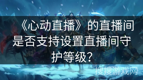 《心动直播》的直播间是否支持设置直播间守护等级? 《心动直播》的直播间是否支持设置直播间守护等级?