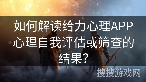 如何解读给力心理APP心理自我评估或筛查的结果? 如何解读给力心理APP心理自我评估或筛查的结果?