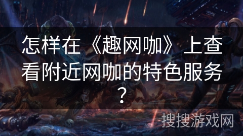 怎样在《趣网咖》上查看附近网咖的特色服务？