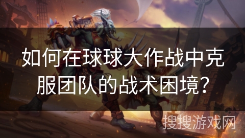 如何在球球大作战中克服团队的战术困境？