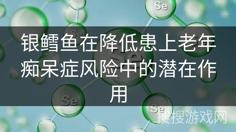 银鳕鱼在降低患上老年痴呆症风险中的潜在作用 银鳕鱼在降低患上老年痴呆症风险中的潜在作用
