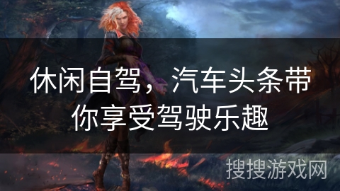 休闲自驾，汽车头条带你享受驾驶乐趣