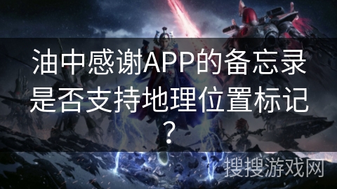 油中感谢APP的备忘录是否支持地理位置标记? 油中感谢APP的备忘录是否支持地理位置标记?