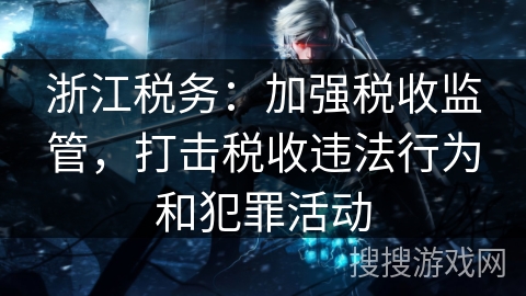 浙江税务：加强税收监管，打击税收违法行为和犯罪活动