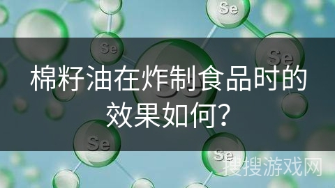 棉籽油在炸制食品时的效果如何? 棉籽油在炸制食品时的效果如何?