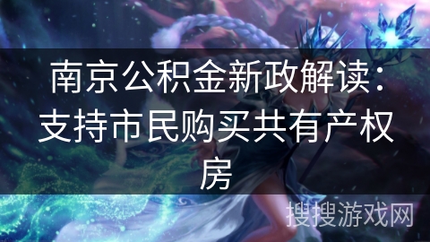 南京公积金新政解读：支持市民购买共有产权房