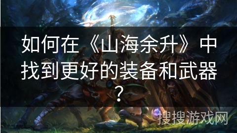 如何在《山海余升》中找到更好的装备和武器？