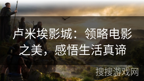 卢米埃影城：领略电影之美，感悟生活真谛