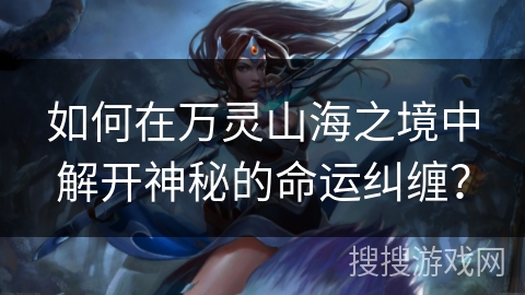 如何在万灵山海之境中解开神秘的命运纠缠？