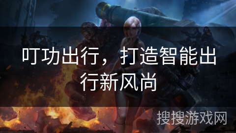 叮功出行,打造智能出行新风尚 叮功出行,打造智能出行新风尚